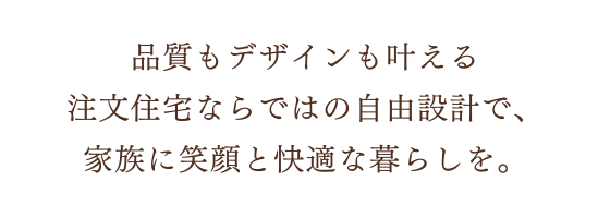 品質もデザインも叶える注文住宅ならではの自由設計で、家族に笑顔と快適な暮らしを。