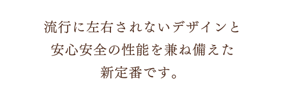 流行に左右されないデザインと、安心安全の性能を兼ね備えた新定番です。